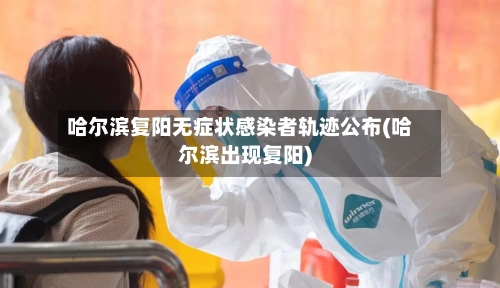 哈尔滨复阳无症状感染者轨迹公布(哈尔滨出现复阳)-第2张图片