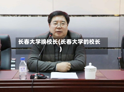 长春大学换校长(长春大学的校长)-第3张图片
