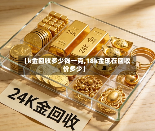 【k金回收多少钱一克,18k金现在回收价多少】