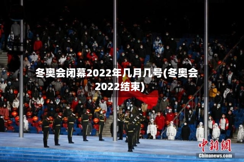 冬奥会闭幕2022年几月几号(冬奥会2022结束)