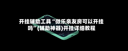 开挂辅助工具“微乐亲友房可以开挂吗”(辅助神器)开挂详细教程