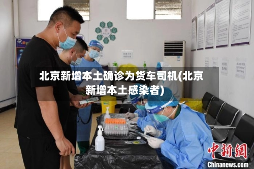 北京新增本土确诊为货车司机(北京新增本土感染者)