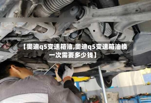 【奥迪q5变速箱油,奥迪q5变速箱油换一次需要多少钱】