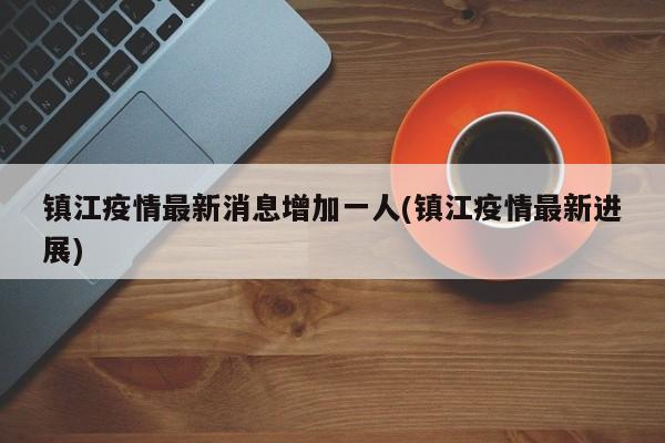 镇江疫情最新消息增加一人(镇江疫情最新进展)