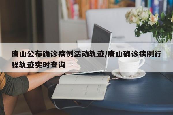 唐山公布确诊病例活动轨迹/唐山确诊病例行程轨迹实时查询