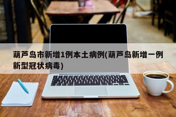 葫芦岛市新增1例本土病例(葫芦岛新增一例新型冠状病毒)