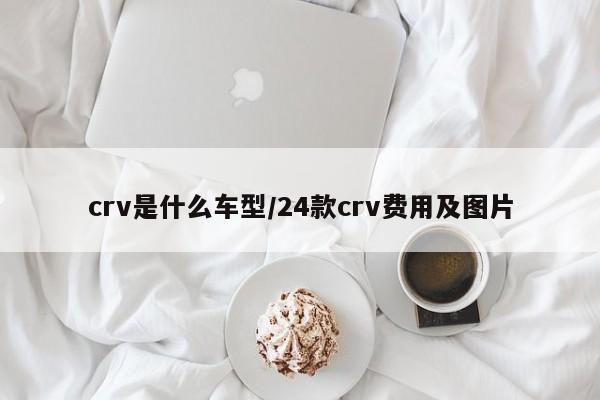 crv是什么车型/24款crv费用及图片