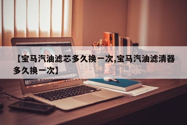 【宝马汽油滤芯多久换一次,宝马汽油滤清器多久换一次】