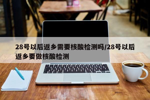 28号以后返乡需要核酸检测吗/28号以后返乡要做核酸检测