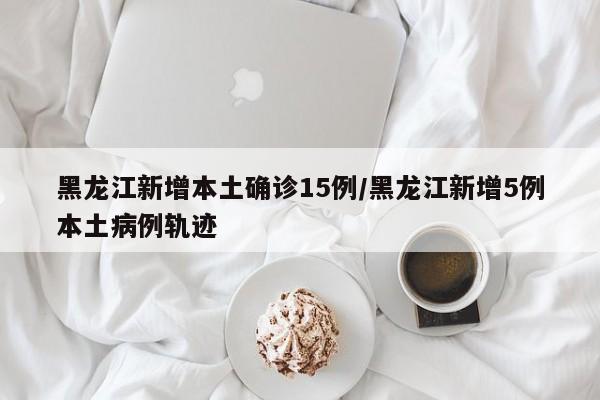 黑龙江新增本土确诊15例/黑龙江新增5例本土病例轨迹