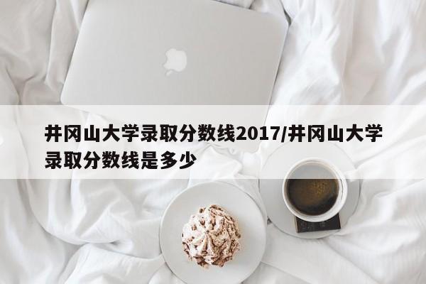 井冈山大学录取分数线2017/井冈山大学录取分数线是多少
