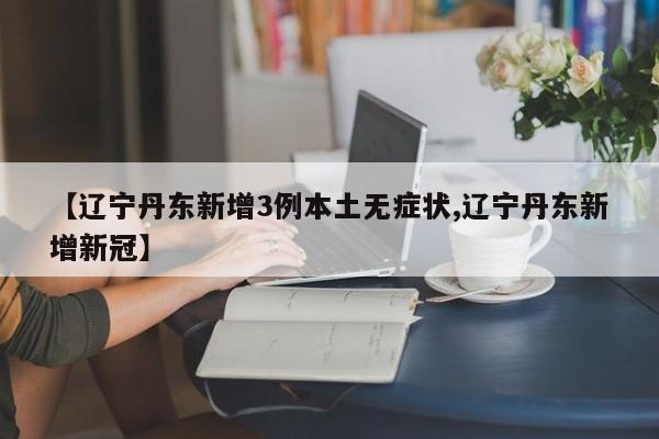 【辽宁丹东新增3例本土无症状,辽宁丹东新增新冠】