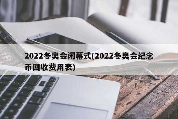 2022冬奥会闭幕式(2022冬奥会纪念币回收费用表)