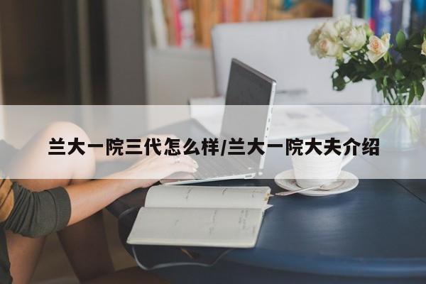 兰大一院三代怎么样/兰大一院大夫介绍
