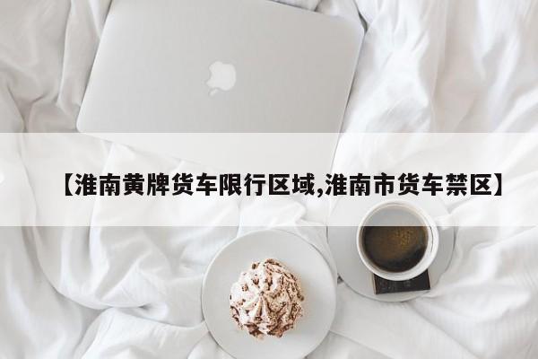 【淮南黄牌货车限行区域,淮南市货车禁区】