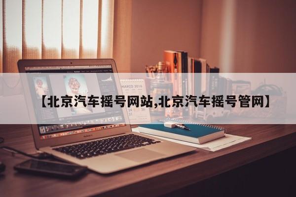 【北京汽车摇号网站,北京汽车摇号管网】