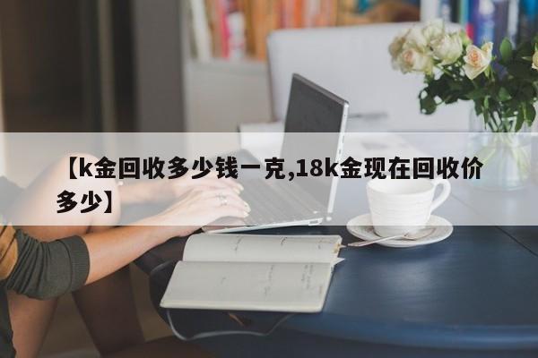【k金回收多少钱一克,18k金现在回收价多少】