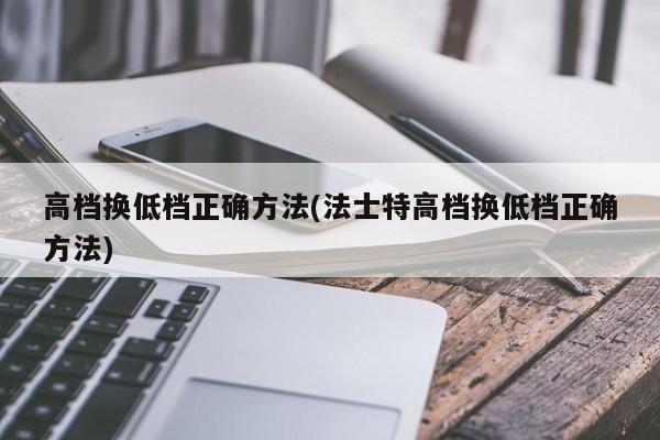 高档换低档正确方法(法士特高档换低档正确方法)