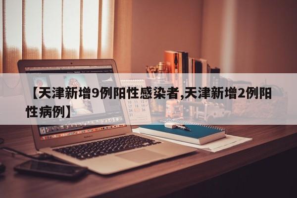 【天津新增9例阳性感染者,天津新增2例阳性病例】