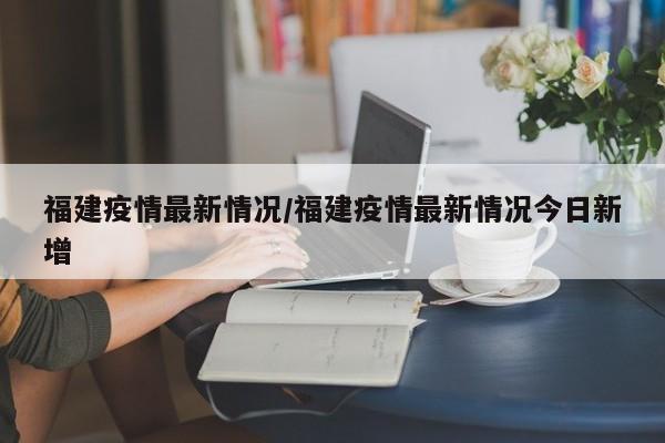 福建疫情最新情况/福建疫情最新情况今日新增