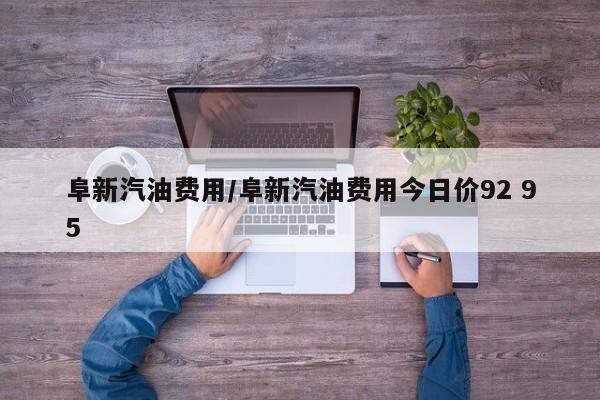 阜新汽油费用/阜新汽油费用今日价92 95