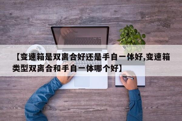 【变速箱是双离合好还是手自一体好,变速箱类型双离合和手自一体哪个好】