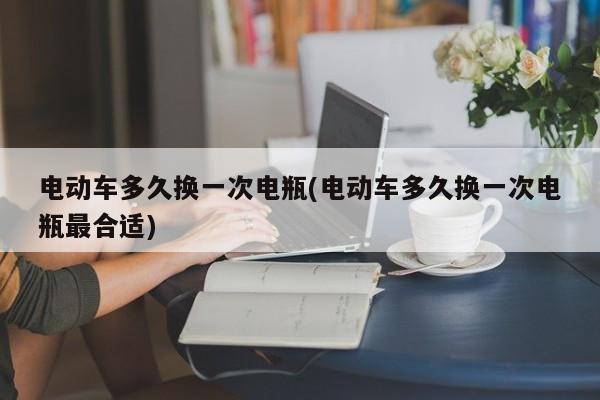 电动车多久换一次电瓶(电动车多久换一次电瓶最合适)