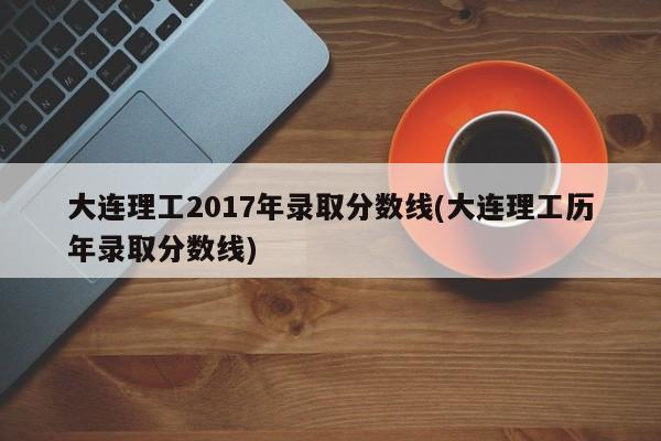 大连理工2017年录取分数线(大连理工历年录取分数线)