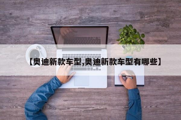 【奥迪新款车型,奥迪新款车型有哪些】