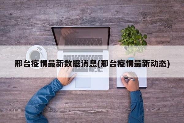 邢台疫情最新数据消息(邢台疫情最新动态)