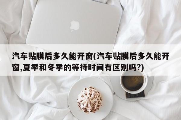 汽车贴膜后多久能开窗(汽车贴膜后多久能开窗,夏季和冬季的等待时间有区别吗?)