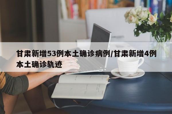 甘肃新增53例本土确诊病例/甘肃新增4例本土确诊轨迹