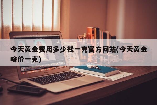 今天黄金费用多少钱一克官方网站(今天黄金啥价一克)