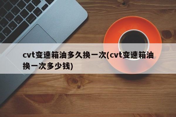 cvt变速箱油多久换一次(cvt变速箱油换一次多少钱)