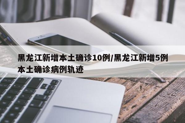 黑龙江新增本土确诊10例/黑龙江新增5例本土确诊病例轨迹