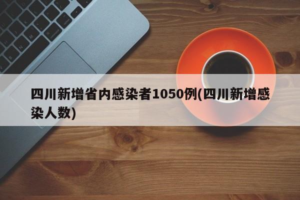 四川新增省内感染者1050例(四川新增感染人数)