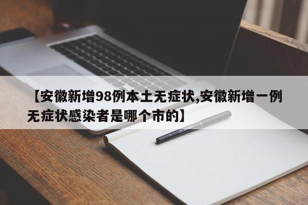 【安徽新增98例本土无症状,安徽新增一例无症状感染者是哪个市的】