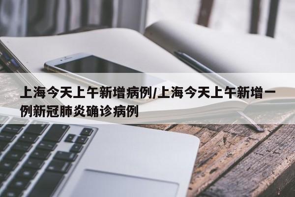 上海今天上午新增病例/上海今天上午新增一例新冠肺炎确诊病例