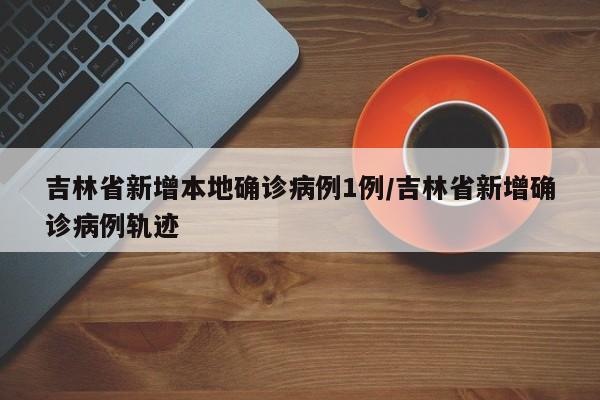 吉林省新增本地确诊病例1例/吉林省新增确诊病例轨迹
