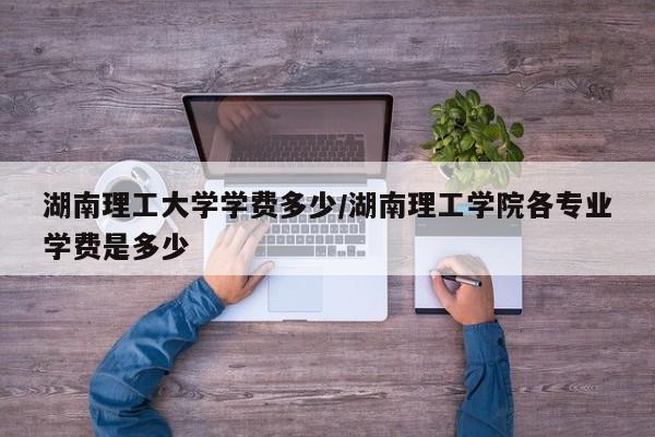 湖南理工大学学费多少/湖南理工学院各专业学费是多少