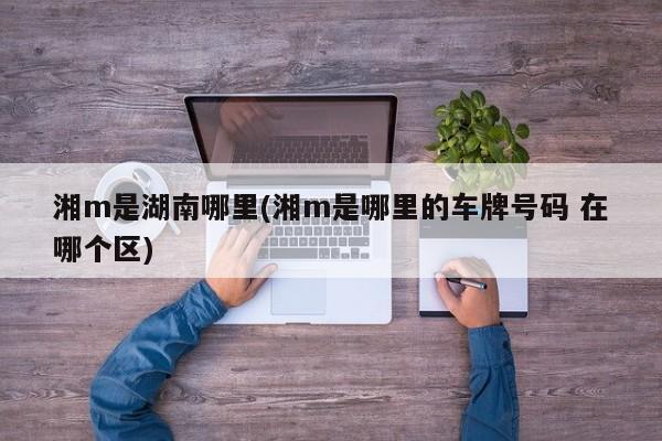 湘m是湖南哪里(湘m是哪里的车牌号码 在哪个区)