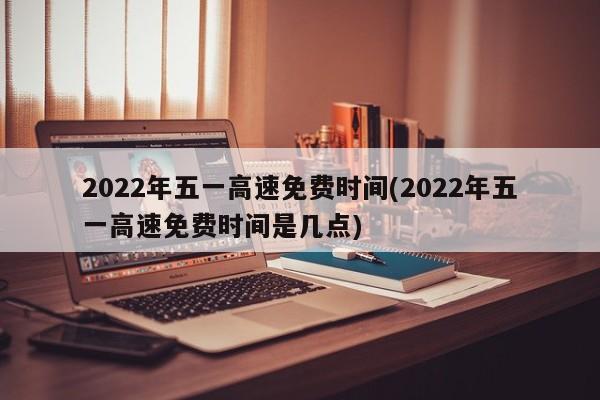 2022年五一高速免费时间(2022年五一高速免费时间是几点)