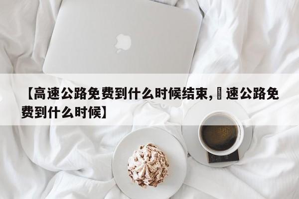 【高速公路免费到什么时候结束,髙速公路免费到什么时候】