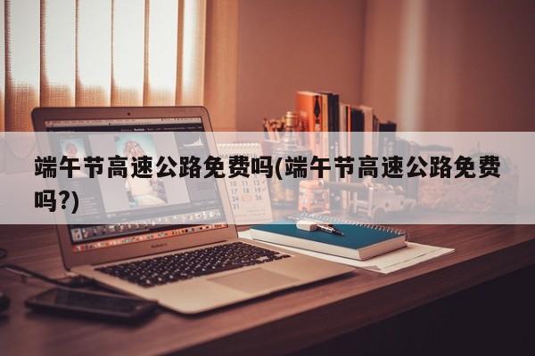 端午节高速公路免费吗(端午节高速公路免费吗?)