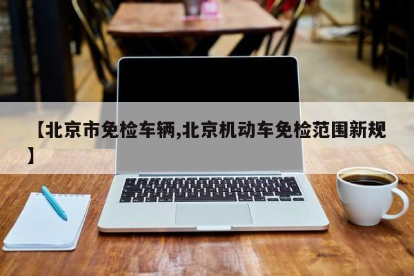 【北京市免检车辆,北京机动车免检范围新规】