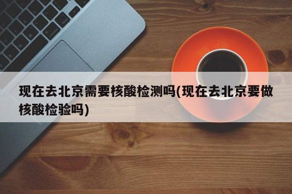 现在去北京需要核酸检测吗(现在去北京要做核酸检验吗)