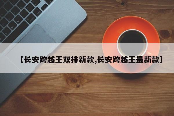 【长安跨越王双排新款,长安跨越王最新款】
