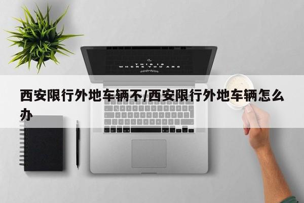 西安限行外地车辆不/西安限行外地车辆怎么办