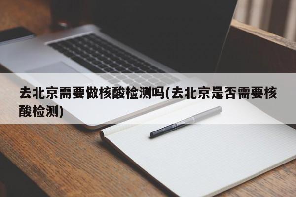 去北京需要做核酸检测吗(去北京是否需要核酸检测)
