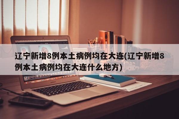 辽宁新增8例本土病例均在大连(辽宁新增8例本土病例均在大连什么地方)